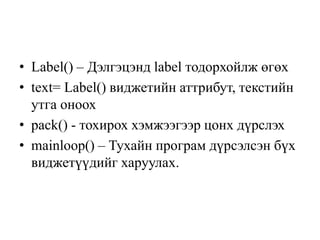 • Label() – Дэлгэцэнд label тодорхойлж өгөх
• text= Label() виджетийн аттрибут, текстийн
утга оноох
• pack() - тохирох хэмжээгээр цонх дүрслэх
• mainloop() – Тухайн програм дүрсэлсэн бүх
виджетүүдийг харуулах.
 