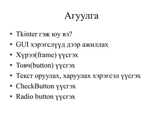 Агуулга
• Tkinter гэж юу вэ?
• GUI хэрэгслүүд дээр ажиллах
• Хүрээ(frame) үүсгэх
• Товч(button) үүсгэх
• Текст оруулах, харуулах хэрэгсэл үүсгэх
• CheckButton үүсгэх
• Radio button үүсгэх
 