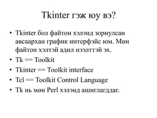 Tkinter гэж юу вэ?
• Tkinter бол файтон хэлэнд зориулсан
авсаархан график интерфэйс юм. Мөн
файтон хэлтэй адил нээлттэй эх.
• Tk == Toolkit
• Tkinter == Toolkit interface
• Tcl == Toolkit Control Language
• Tk нь мөн Perl хэлэнд ашиглагддаг.
 