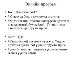Энгийн програм
• from Tkinter import *
• #Классууд болон функцууд агуулна.
• #Хэрэглэгчийн график интерфэйс үүсгэхэд
шаардлагатай бүх зүйлийг Tkinter гэсэн
namespace –р оруулж ирдэг.
• root= Tk();
• #Үндсэн(root) нэг цонх үүсгэнэ. Үндсэн
цонхонд бусад tool үүдийг оруулж ирнэ.
• #үүнийг ямар нэг виджет үүсгэхээс өмнө
заавал үүсгэх ёстой.
 
