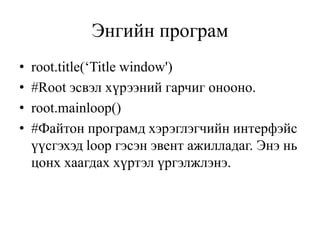Энгийн програм
• root.title(‘Title window')
• #Root эсвэл хүрээний гарчиг онооно.
• root.mainloop()
• #Файтон програмд хэрэглэгчийн интерфэйс
үүсгэхэд loop гэсэн эвент ажилладаг. Энэ нь
цонх хаагдах хүртэл үргэлжлэнэ.
 