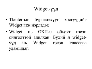 Widget-үүд
• Tkinter-ын бүрэлдэхүүн хэсгүүдийг
Widget гэж нэрлэдэг.
• Widget нь ОХП-н объект гэсэн
ойлголттой адилхан. Бүхий л widget-
үүд нь Widget гэсэн классаас
удамшдаг.
 