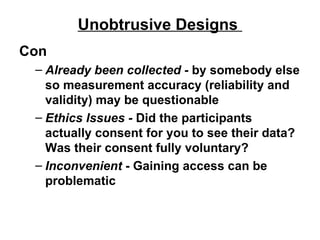 Unobtrusive Designs  Con Already been collected -  by somebody else so measurement accuracy (reliability and validity) may be questionable Ethics Issues -  Did the participants actually consent for you to see their data? Was their consent fully voluntary? Inconvenient  - Gaining access can be problematic  