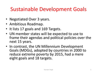 Sustainable Development Goals
• Negotiated Over 3 years.
• Ambitious Roadmap.
• It lists 17 goals and 169 Targets.
• UN member states will be expected to use to
frame their agendas and political policies over the
next 15 years.
• In contrast, the UN Millennium Development
Goals (MDGs), adopted by countries in 2000 to
reduce extreme poverty by 2015, had a mere
eight goals and 18 targets.
2Harveer Singh
 