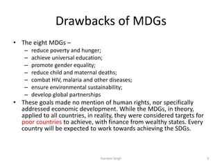 Drawbacks of MDGs
• The eight MDGs –
– reduce poverty and hunger;
– achieve universal education;
– promote gender equality;
– reduce child and maternal deaths;
– combat HIV, malaria and other diseases;
– ensure environmental sustainability;
– develop global partnerships
• These goals made no mention of human rights, nor specifically
addressed economic development. While the MDGs, in theory,
applied to all countries, in reality, they were considered targets for
poor countries to achieve, with finance from wealthy states. Every
country will be expected to work towards achieving the SDGs.
3Harveer Singh
 