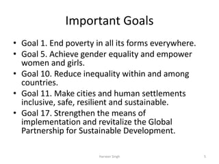 Important Goals
• Goal 1. End poverty in all its forms everywhere.
• Goal 5. Achieve gender equality and empower
women and girls.
• Goal 10. Reduce inequality within and among
countries.
• Goal 11. Make cities and human settlements
inclusive, safe, resilient and sustainable.
• Goal 17. Strengthen the means of
implementation and revitalize the Global
Partnership for Sustainable Development.
5Harveer Singh
 