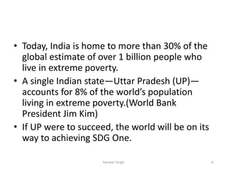 • Today, India is home to more than 30% of the
global estimate of over 1 billion people who
live in extreme poverty.
• A single Indian state—Uttar Pradesh (UP)—
accounts for 8% of the world’s population
living in extreme poverty.(World Bank
President Jim Kim)
• If UP were to succeed, the world will be on its
way to achieving SDG One.
6Harveer Singh
 