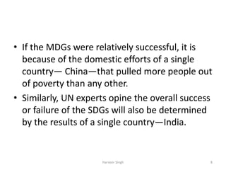 • If the MDGs were relatively successful, it is
because of the domestic efforts of a single
country— China—that pulled more people out
of poverty than any other.
• Similarly, UN experts opine the overall success
or failure of the SDGs will also be determined
by the results of a single country—India.
8Harveer Singh
 