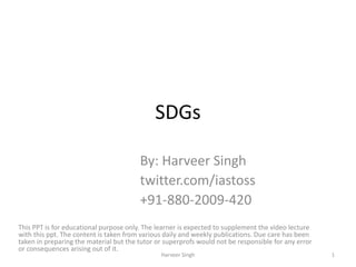 SDGs
By: Harveer Singh
twitter.com/iastoss
+91-880-2009-420
This PPT is for educational purpose only. The learner is expected to supplement the video lecture
with this ppt. The content is taken from various daily and weekly publications. Due care has been
taken in preparing the material but the tutor or superprofs would not be responsible for any error
or consequences arising out of it.
1Harveer Singh
 