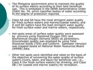    The Philippine government aims to maintain the quality
    of its surface waters according to their best beneficial
    use. This is embodied in the DENR Administrative Order
    (DAO) No. 34, which classifies bodies of water according
    to the degree of protection required.

   Class AA and SA have the most stringent water quality
    for fresh surface waters and marine/coastal waters; and
    D and SD waters have the least stringent water quality
    for fresh surface water and marine waters, respectively.

   Hot spots areas of surface water quality were assessed
    by province using Dissolved Oxygen (DO) and
    Biochemical Oxygen Demand (BOD) as parameters.
    Groundwater quality was assessed by using Total
    Dissolved Solids (TDS) and Coliform. Saltwater intrusion
    was mapped based on National Water Resources Board
    (NWRB) data.

   Other hot spots were identified and rated on the basis of
    the objective of recovering the water quality of surface
    waters (rivers, lakes, and bays) for beneficial use, i.e.,
    Class A (for fresh surface waters) for drinking, and Class
    SB ( for coastal and marine waters) for recreation.
 