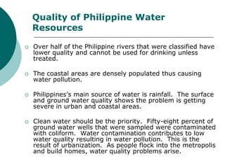 Quality of Philippine Water
    Resources

   Over half of the Philippine rivers that were classified have
    lower quality and cannot be used for drinking unless
    treated.

   The coastal areas are densely populated thus causing
    water pollution.

   Philippines’s main source of water is rainfall. The surface
    and ground water quality shows the problem is getting
    severe in urban and coastal areas.

   Clean water should be the priority. Fifty-eight percent of
    ground water wells that were sampled were contaminated
    with coliform. Water contamination contributes to low
    water quality resulting in water pollution. This is the
    result of urbanization. As people flock into the metropolis
    and build homes, water quality problems arise.
 