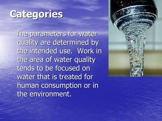 Categories
 The parameters for water
 quality are determined by
 the intended use. Work in
 the area of water quality
 tends to be focused on
 water that is treated for
 human consumption or in
 the environment.
 
