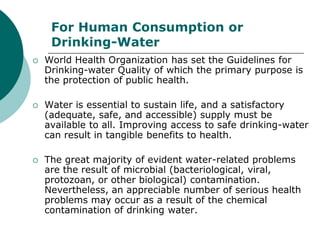 For Human Consumption or
     Drinking-Water
   World Health Organization has set the Guidelines for
    Drinking-water Quality of which the primary purpose is
    the protection of public health.

   Water is essential to sustain life, and a satisfactory
    (adequate, safe, and accessible) supply must be
    available to all. Improving access to safe drinking-water
    can result in tangible benefits to health.

   The great majority of evident water-related problems
    are the result of microbial (bacteriological, viral,
    protozoan, or other biological) contamination.
    Nevertheless, an appreciable number of serious health
    problems may occur as a result of the chemical
    contamination of drinking water.
 