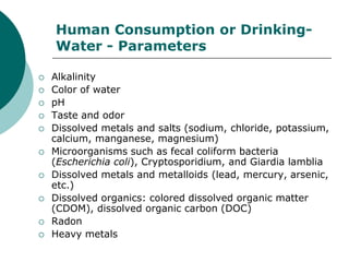 Human Consumption or Drinking-
    Water - Parameters

   Alkalinity
   Color of water
   pH
   Taste and odor
   Dissolved metals and salts (sodium, chloride, potassium,
    calcium, manganese, magnesium)
   Microorganisms such as fecal coliform bacteria
    (Escherichia coli), Cryptosporidium, and Giardia lamblia
   Dissolved metals and metalloids (lead, mercury, arsenic,
    etc.)
   Dissolved organics: colored dissolved organic matter
    (CDOM), dissolved organic carbon (DOC)
   Radon
   Heavy metals
 