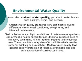 Environmental Water Quality
  Also called ambient water quality, pertains to water bodies
                such as lakes, rivers, and oceans.

   Ambient water quality standards vary significantly due to
   different environmental conditions, ecosystems, and
   intended human uses.
Toxic substances and high populations of certain microorganisms
 can present a health hazard for non-drinking purposes such as
  irrigation, swimming, fishing, rafting, boating, and industrial
  uses. These conditions may also affect wildlife which use the
  water for drinking or as a habitat. Modern water quality laws
    general specify protection of fishable/swimmable use and
               antidegradation of current conditions.
 