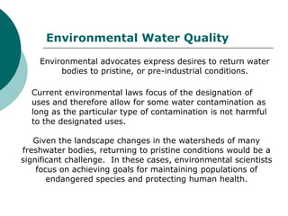 Environmental Water Quality
    Environmental advocates express desires to return water
         bodies to pristine, or pre-industrial conditions.

  Current environmental laws focus of the designation of
  uses and therefore allow for some water contamination as
  long as the particular type of contamination is not harmful
  to the designated uses.

   Given the landscape changes in the watersheds of many
freshwater bodies, returning to pristine conditions would be a
significant challenge. In these cases, environmental scientists
    focus on achieving goals for maintaining populations of
       endangered species and protecting human health.
 