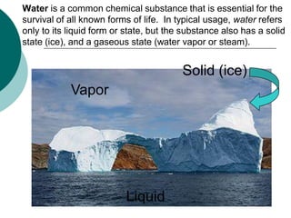 Water is a common chemical substance that is essential for the
survival of all known forms of life. In typical usage, water refers
only to its liquid form or state, but the substance also has a solid
state (ice), and a gaseous state (water vapor or steam).


                                         Solid (ice)
            Vapor




                          Liquid
 