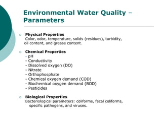 Environmental Water Quality –
    Parameters

   Physical Properties
    Color, odor, temperature, solids (residues), turbidity,
    oil content, and grease content.

   Chemical Properties
    - pH
    -   Conductivity
    -   Dissolved oxygen (DO)
    -   Nitrate
    -   Orthophosphate
    -   Chemical oxygen demand (COD)
    -   Biochemical oxygen demand (BOD)
    -   Pesticides

   Biological Properties
    Bacteriological parameters: coliforms, fecal coliforms,
      specific pathogens, and viruses.
 