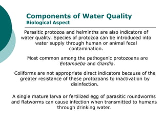 Components of Water Quality
      Biological Aspect

     Parasitic protozoa and helminths are also indicators of
    water quality. Species of protozoa can be introduced into
          water supply through human or animal fecal
                         contamination.

      Most common among the pathogenic protozoans are
                 Entamoeba and Giardia.

 Coliforms are not appropriate direct indicators because of the
   greater resistance of these protozoans to inactivation by
                          disinfection.

A single mature larva or fertilized egg of parasitic roundworms
and flatworms can cause infection when transmitted to humans
                    through drinking water.
 