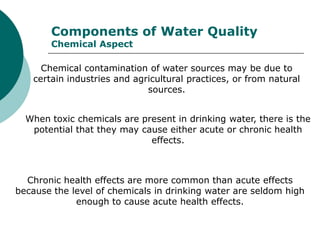 Components of Water Quality
       Chemical Aspect

     Chemical contamination of water sources may be due to
   certain industries and agricultural practices, or from natural
                             sources.


  When toxic chemicals are present in drinking water, there is the
   potential that they may cause either acute or chronic health
                             effects.



  Chronic health effects are more common than acute effects
because the level of chemicals in drinking water are seldom high
             enough to cause acute health effects.
 