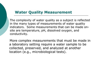 Water Quality Measurement

The complexity of water quality as a subject is reflected
in the many types of measurements of water quality
indicators. Some measurements that can be made on-
site are temperature, pH, dissolved oxygen, and
conductivity.

More complex measurements that must be made in
a laboratory setting require a water sample to be
collected, preserved, and analyzed at another
location (e.g., microbiological tests).
 