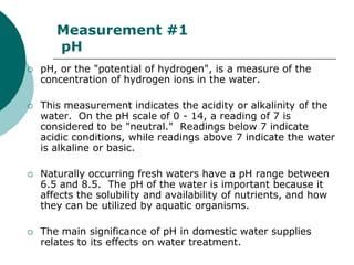 Measurement #1
       pH
   pH, or the "potential of hydrogen", is a measure of the
    concentration of hydrogen ions in the water.

   This measurement indicates the acidity or alkalinity of the
    water. On the pH scale of 0 - 14, a reading of 7 is
    considered to be "neutral." Readings below 7 indicate
    acidic conditions, while readings above 7 indicate the water
    is alkaline or basic.

   Naturally occurring fresh waters have a pH range between
    6.5 and 8.5. The pH of the water is important because it
    affects the solubility and availability of nutrients, and how
    they can be utilized by aquatic organisms.

   The main significance of pH in domestic water supplies
    relates to its effects on water treatment.
 