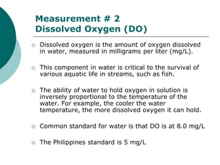 Measurement # 2
Dissolved Oxygen (DO)
   Dissolved oxygen is the amount of oxygen dissolved
    in water, measured in milligrams per liter (mg/L).

   This component in water is critical to the survival of
    various aquatic life in streams, such as fish.

   The ability of water to hold oxygen in solution is
    inversely proportional to the temperature of the
    water. For example, the cooler the water
    temperature, the more dissolved oxygen it can hold.

   Common standard for water is that DO is at 8.0 mg/L

   The Philippines standard is 5 mg/L
 