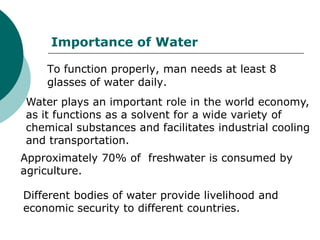 Importance of Water

    To function properly, man needs at least 8
    glasses of water daily.
Water plays an important role in the world economy,
as it functions as a solvent for a wide variety of
chemical substances and facilitates industrial cooling
and transportation.
Approximately 70% of freshwater is consumed by
agriculture.

Different bodies of water provide livelihood and
economic security to different countries.
 
