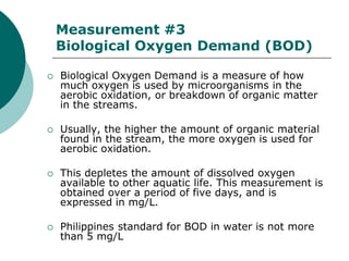 Measurement #3
    Biological Oxygen Demand (BOD)

   Biological Oxygen Demand is a measure of how
    much oxygen is used by microorganisms in the
    aerobic oxidation, or breakdown of organic matter
    in the streams.

   Usually, the higher the amount of organic material
    found in the stream, the more oxygen is used for
    aerobic oxidation.

   This depletes the amount of dissolved oxygen
    available to other aquatic life. This measurement is
    obtained over a period of five days, and is
    expressed in mg/L.

   Philippines standard for BOD in water is not more
    than 5 mg/L
 