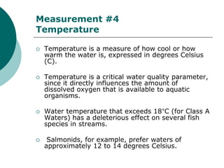Measurement #4
Temperature

   Temperature is a measure of how cool or how
    warm the water is, expressed in degrees Celsius
    (C).

   Temperature is a critical water quality parameter,
    since it directly influences the amount of
    dissolved oxygen that is available to aquatic
    organisms.

   Water temperature that exceeds 18°C (for Class A
    Waters) has a deleterious effect on several fish
    species in streams.

    Salmonids, for example, prefer waters of
    approximately 12 to 14 degrees Celsius.
 