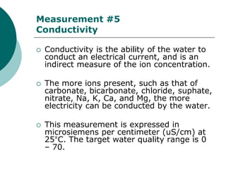 Measurement #5
Conductivity

   Conductivity is the ability of the water to
    conduct an electrical current, and is an
    indirect measure of the ion concentration.

   The more ions present, such as that of
    carbonate, bicarbonate, chloride, suphate,
    nitrate, Na, K, Ca, and Mg, the more
    electricity can be conducted by the water.

   This measurement is expressed in
    microsiemens per centimeter (uS/cm) at
    25°C. The target water quality range is 0
    – 70.
 