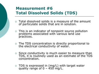 Measurement #6
Total Dissolved Solids (TDS)

   Total dissolved solids is a measure of the amount
    of particulate solids that are in solution.

   This is an indicator of nonpoint source pollution
    problems associated with various land use
    practices.

   The TDS concentration is directly proportional to
    the electrical conductivity of water.

   Since conductivity is much easier to measure than
    TDS, it is routinely used as an estimate of the TDS
    concentration.

   TDS is expressed in (mg/L) with target water
    quality range of 0 – 450 mg/L.
 