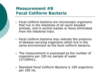 Measurement #8
Fecal Coliform Bacteria

   Fecal coliform bacteria are microscopic organisms
    that live in the intestines of all warm blooded
    animals, and in animal wastes or feces eliminated
    from the intestinal tract.

   Fecal coliform bacteria may indicate the presence
    of disease-carrying organisms which live in the
    same environment as the fecal coliform bacteria.

   The measurement is expressed as the number of
    organisms per 100 mL sample of water
    (#/100mL).

   Standard Fecal Coliform Bacteria is 100 organisms
    per 100 mL
 