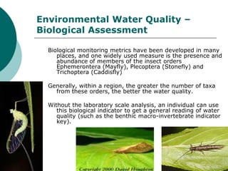 Environmental Water Quality –
Biological Assessment

  Biological monitoring metrics have been developed in many
     places, and one widely used measure is the presence and
     abundance of members of the insect orders
     Ephemerontera (Mayfly), Plecoptera (Stonefly) and
     Trichoptera (Caddisfly)

  Generally, within a region, the greater the number of taxa
    from these orders, the better the water quality.

  Without the laboratory scale analysis, an individual can use
     this biological indicator to get a general reading of water
     quality (such as the benthic macro-invertebrate indicator
     key).
 