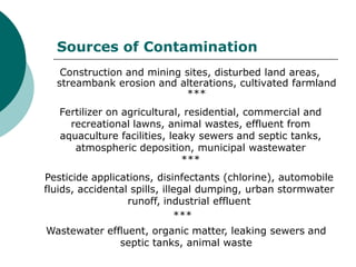 Sources of Contamination
   Construction and mining sites, disturbed land areas,
  streambank erosion and alterations, cultivated farmland
                           ***
   Fertilizer on agricultural, residential, commercial and
     recreational lawns, animal wastes, effluent from
   aquaculture facilities, leaky sewers and septic tanks,
      atmospheric deposition, municipal wastewater
                              ***
Pesticide applications, disinfectants (chlorine), automobile
fluids, accidental spills, illegal dumping, urban stormwater
                  runoff, industrial effluent
                              ***
Wastewater effluent, organic matter, leaking sewers and
              septic tanks, animal waste
 