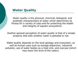Water Quality

       Water quality is the physical, chemical, biological, and
       aesthetic characteristics of water which determines its
     fitness for a variety of uses and for protecting the health
                and integrity of aquatic ecosystems.


 Another general perception of water quality is that of a simple
      property that tells whether water is polluted or not.


 Water quality depends on the local geology and ecosystem, as
    well as human uses such as sewage dispersion, industrial
pollution, use of water bodies as a heat sink, and overuse (which
                may lower the level of the water).
 