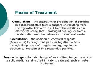 Means of Treatment

      Coagulation – the separation or precipitation of particles
        in a dispersed state from a suspension resulting from
         their growth. This may result from the addition of an
        electrolyte (coagulant), prolonged heating, or from a
         condensation reaction between a solvent and solute.
    Flocculation – the addition of chemical reagents
    (flocculants) to bring small particles together in flocs
    through the process of coagulation, aggregation, or
    biochemical reaction of fine suspended particles.


Ion exchange – the interchange of ions of like charge, usually on
  a solid medium and is used in water treatment, such as water
                           softening.
 