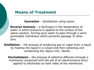 Means of Treatment

               Ozonation – disinfection using ozone.

    Reverse Osmosis – a technique in the desalination of
    water in which pressure is applied to the surface of the
    saline solution, forcing pure water to pass through a semi-
    permeable membrane which prevents passage of other
    ions.

Distillation – the process of producing gas or vapor from a liquid
     by heating the liquid in a vessel and then collecting and
                condensing the vapors into liquids.

   Electodialysis – the process of selective diffusion through a
   membrane conducted with the aid of an electromotive force
      applied to electrodes on both sides of the membrane.
 