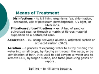 Means of Treatment
   Disinfections – to kill living organisms (ex. chlorination,
    ozonation, use of potassium permanganate, UV light, or
                           silver ions.
  Filtrations/ultra-filtrations – ex. A bed of sand or
  pulverized coal, or through a matrix of fibrous material
  supported on a perforated core.
Adsorption – ex. using activated alumina, activated carbon or
                  activated carbon (GAC).
Aeration – a process of exposing water to air by dividing the
water into small drops, by forcing air through the water, or by
combination of both. It is used to add oxygen to water and to
remove CO2, hydrogen sulfide, and taste-producing gases or
                            vapors .

               Boiling – to kill some bacteria.
 