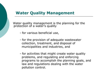Water Quality Management

Water quality management is the planning for the
protection of a water’s quality

    - for various beneficial use,

    - for the provision of adequate wastewater
      collection, treatment, and disposal of
      municipalities and industries, and

    - for activities that might create water quality
      problems, and regulating and enforcing
      programs to accomplish the planning goals, and
      law and regulations dealing with the water
      pollution control.
 