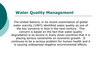 Water Quality Management

  The United Nations, in its recent examination of global
 water scarcity (1997) identified water quality as one of
     the key concerns in Asia in the next century. This
       concern is based on the fact that water quality
degradation is so severe in many Asian countries that it is
    placing serious constraints on economic growth. It
continues to be a serious problem for human health and it
  is causing widespread negative environmental effects.
 