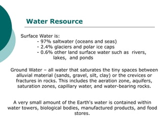 Water Resource

     Surface Water is:
            - 97% saltwater (oceans and seas)
            - 2.4% glaciers and polar ice caps
            - 0.6% other land surface water such as rivers,
                  lakes, and ponds

 Ground Water – all water that saturates the tiny spaces between
   alluvial material (sands, gravel, silt, clay) or the crevices or
   fractures in rocks. This includes the aeration zone, aquifers,
    saturation zones, capillary water, and water-bearing rocks.


  A very small amount of the Earth's water is contained within
water towers, biological bodies, manufactured products, and food
                              stores.
 