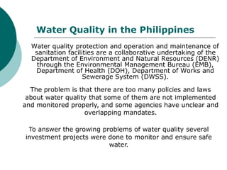Water Quality in the Philippines
  Water quality protection and operation and maintenance of
   sanitation facilities are a collaborative undertaking of the
  Department of Environment and Natural Resources (DENR)
    through the Environmental Management Bureau (EMB),
   Department of Health (DOH), Department of Works and
                    Sewerage System (DWSS).

  The problem is that there are too many policies and laws
 about water quality that some of them are not implemented
and monitored properly, and some agencies have unclear and
                   overlapping mandates.

 To answer the growing problems of water quality several
investment projects were done to monitor and ensure safe
                         water.
 