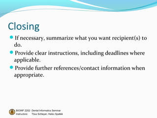 Closing
If necessary, summarize what you want recipient(s) to
 do.
Provide clear instructions, including deadlines where
 applicable.
Provide further references/contact information when
 appropriate.




  BIOINF 2202: Dental Informatics Seminar
  Instructors: Titus Schleyer, Heiko Spallek
 