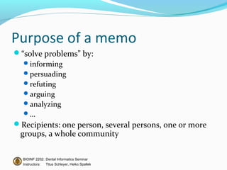 Purpose of a memo
“solve problems” by:
  informing
  persuading
  refuting
  arguing
  analyzing
  …
Recipients: one person, several persons, one or more
 groups, a whole community

  BIOINF 2202: Dental Informatics Seminar
  Instructors: Titus Schleyer, Heiko Spallek
 