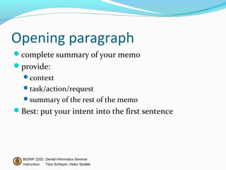 Opening paragraph
complete summary of your memo
provide:
  context
  task/action/request
  summary of the rest of the memo
Best: put your intent into the first sentence




  BIOINF 2202: Dental Informatics Seminar
  Instructors: Titus Schleyer, Heiko Spallek
 