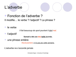 L’adverbe Fonction de l’adverbe ? Il modifie… le verbe ? l’adjectif ? La phrase ? le verbe Il fait beaucoup de sport pourtant il  dort   mal. l’adjectif Samedi a été une  très   belle  journée. une phrase entière Heureusement ,  il n’a pas plu cette semaine. L’adverbe ne s’accorde jamais 