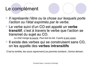 Le compl ément Il représente l’être ou la chose sur lesquels porte l’action ou l’état exprimés par le verbe. Le verbe suivi d’un CO est appelé un  verbe transitif , c’est à travers le verbe que l’action se transmet du sujet au CO.  Le chat mange  la souris . Paul boit  du lait . Il parle  à son voisin .   Il existe des verbes qui se construisent sans CO, on les appelle des  verbes intransitifs   C’est la rentrée, les cours  reprennent. Les pommes tombent.   J'arrive demain.   