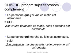 QUI/QUE: pronom sujet et pronom compl ément La personne  que  j’ai vue ce matin est astronaute. = COD J’ai vu  une personne  ce matin, cette personne est astronaute. La personne  qui  marche au loin est astronaute. = sujet Une personne  marche au loin, cette personne est astronaute. 