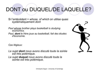 DONT ou DUQUEL/DE LAQUELLE?  Si l’ant écédent  =  whose, of which  on utilise quasi syst ématiquement  dont   Paul  whose  brother plays basketball is studying economics. Paul,  dont  le frère joue au basketball, fait des études d'économie.   Cas litigieux: Le sujet  dont  nous avons discuté toute la soirée est très polémique. Le sujet  duquel  nous avons discuté toute la soirée est très polémique. 